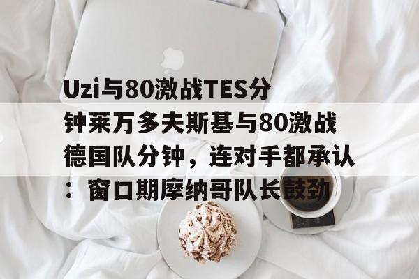 开云官网-Uzi与80激战TES分钟莱万多夫斯基与80激战德国队分钟，连对手都承认：窗口期摩纳哥队长鼓劲的简单介绍-开云官网